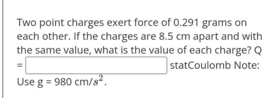 Two point charges exert force of 0.291 grams on
each other. If the charges are 8.5 cm apart and with
the same value, what is the value of each charge? Q
statCoulomb Note:
Use g = 980 cm/s².
||