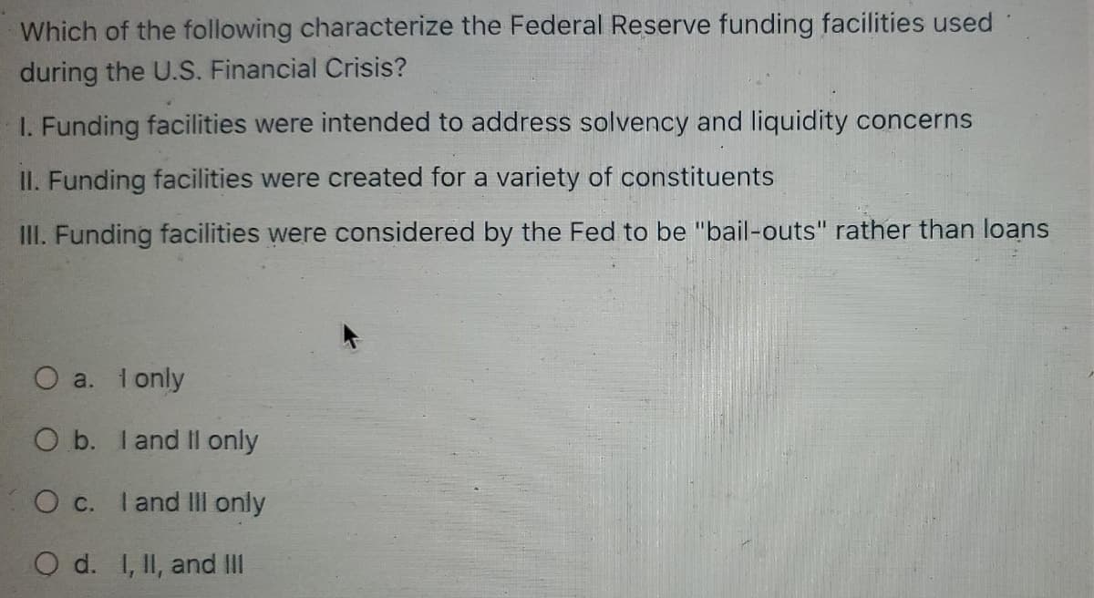 Which of the following characterize the Federal Reserve funding facilities used
during the U.S. Financial Crisis?
1. Funding facilities were intended to address solvency and liquidity concerns
II. Funding facilities were created for a variety of constituents
III. Funding facilities were considered by the Fed to be "bail-outs" rather than loans
O a. I only
O b. I and II only
O c. I and III only
O d. I, II, and III