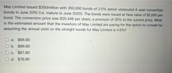 May Limited issued $350million with 350,000 bonds of 2.5% senior unsecured 4-year convertible
bonds in June 2015 (i.e. mature in June 2020). The bonds were issued at face value of $1,000 per
bond. The conversion price was $35.446 per share, a premium of 35% to the current price. What
is the estimated amount that the investors of May Limited are paying for the option to convert by
assuming the annual yield on the straight bonds for May Limited is 4.5%?
Oa. $68.80
O b. $88.80
Oc. $87.80
O d. $78.80