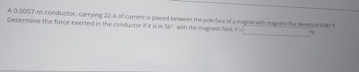 A 0.0057-m conductor, carrying 22-A of current is placed between the pole face of a magnet with magnetic flux density of 0.061 T.
Determine the force exerted in the conductor if it is in 56° with the magnetic field. F=
N