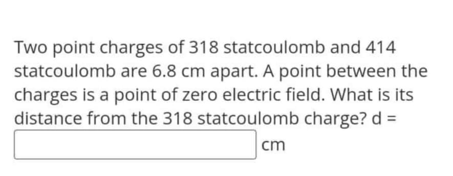 Two point charges of 318 statcoulomb and 414
statcoulomb are 6.8 cm apart. A point between the
charges is a point of zero electric field. What is its
distance from the 318 statcoulomb charge? d =
cm