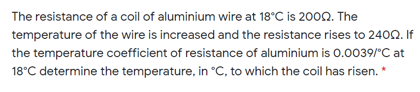 The resistance of a coil of aluminium wire at 18°C is 2002. The
temperature of the wire is increased and the resistance rises to 2402. If
the temperature coefficient of resistance of aluminium is 0.0039/°C at
18°C determine the temperature, in °C, to which the coil has risen. *
