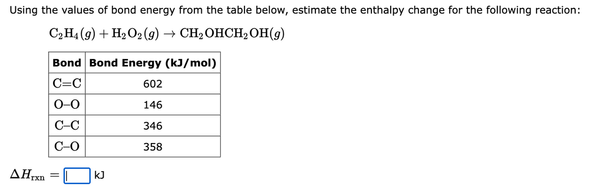 Using the values of bond energy from the table below, estimate the enthalpy change for the following reaction:
C2H4 (9) + H₂O2 (g) → CH₂OHCH₂OH(9)
ΔΗ,
rxn
Bond Bond Energy (kJ/mol)
C=C
602
0-0
146
C-C
346
C-O
358
=
kJ