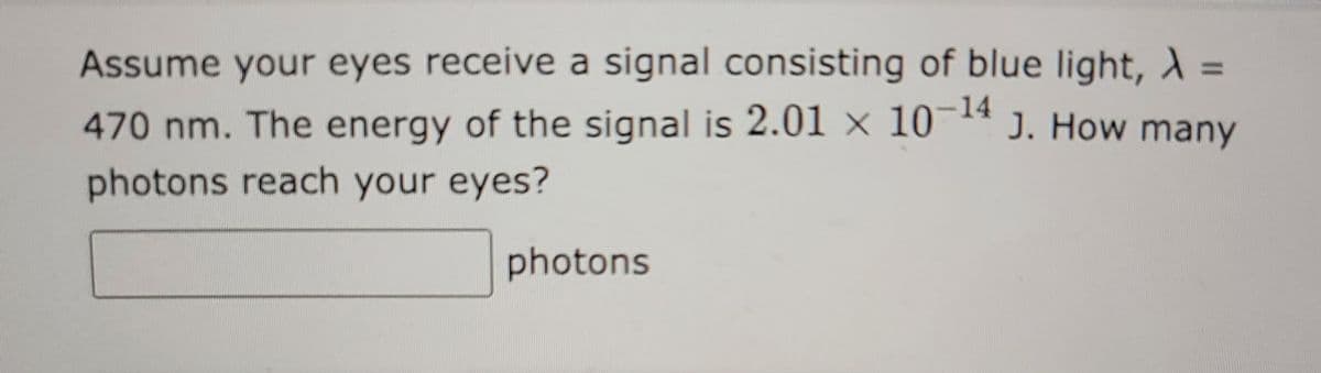 Assume your eyes receive a signal consisting of blue light, λ =
470 nm. The energy of the signal is 2.01 x 10-¹4 J. How many
photons reach your eyes?
photons