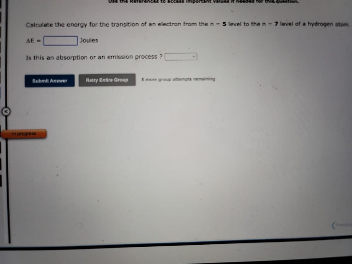Calculate the energy for the transition of an electron from the n = 5 level to the n = 7 level of a hydrogen atom.
AE =
Submit Answer
Use the References to access important values if needed for this question.
Joules
Is this an absorption or an emission process?
In progress
Retry Entire Group 8 more group attempts remaining