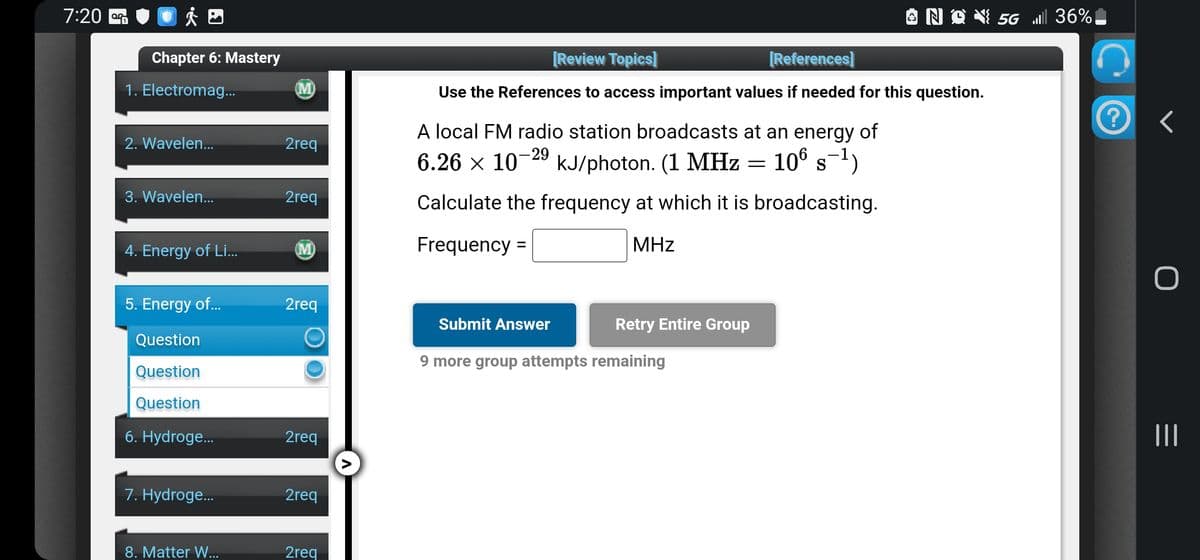 7:20
Chapter 6: Mastery
1. Electromag...
2. Wavelen...
3. Wavelen...
4. Energy of Li...
5. Energy of...
Question
Question
Question
6. Hydroge...
7. Hydroge...
8. Matter W...
2req
2req
2req
2req
2req
2req
[Review Topics]
[References]
Use the References to access important values if needed for this question.
A local FM radio station broadcasts at an energy of
-29
S
6.26 × 107 kJ/photon. (1 MHz = 106 s-¹)
Calculate the frequency at which it is broadcasting.
Frequency =
MHz
Submit Answer
Retry Entire Group
{ 56 | 36%
9 more group attempts remaining
?
r
O
|||