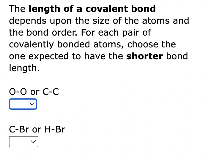 The length of a covalent bond
depends upon the size of the atoms and
the bond order. For each pair of
covalently bonded atoms, choose the
one expected to have the shorter bond
length.
O-O or C-C
C-Br or H-Br