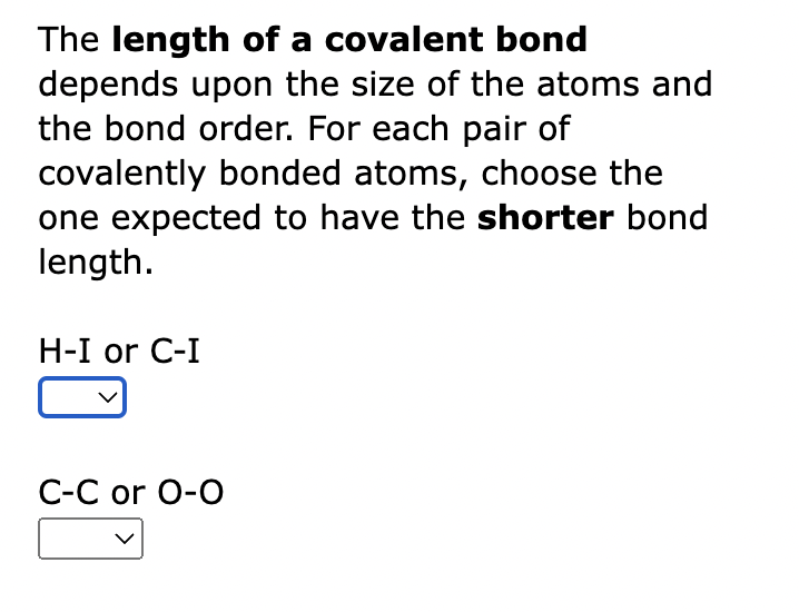 The length of a covalent bond
depends upon the size of the atoms and
the bond order. For each pair of
covalently bonded atoms, choose the
one expected to have the shorter bond
length.
H-I or C-I
C-C or O-O