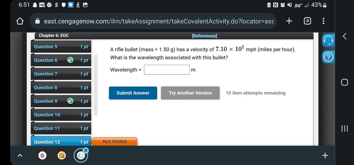 6:51
of 9
east.cengagenow.com/ilrn/takeAssignment/takeCovalentActivity.do?locator=ass
Chapter 6: EOC
Question 5
Question 6
Question 7
Question 8
Question 9
Question 10
Question 11
Question 12
A
1 pt
1 pt
1 pt
1 pt
1 pt
1 pt
1 pt
1 pt
Submit Answer
[References]
A rifle bullet (mass = 1.50 g) has a velocity of 7.10 × 10² mph (miles per hour).
What is the wavelength associated with this bullet?
Wavelength =
Not Visited
NQ 5G` ll 43%
m
Try Another Version
+
10 item attempts remaining
:D
?
+
r
O
|||