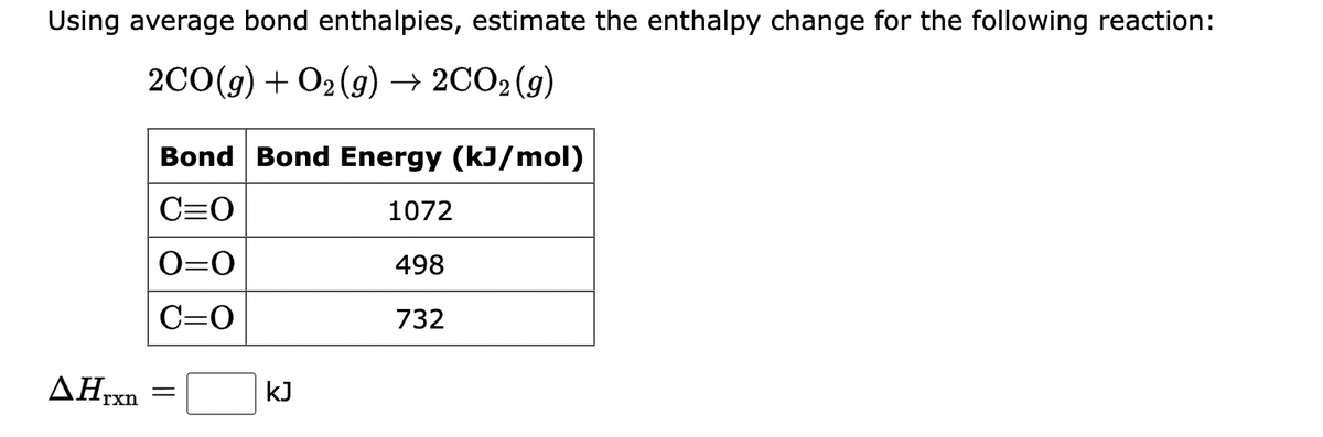 Using average bond enthalpies, estimate the enthalpy change for the following reaction:
2CO(g) + O2(g) → 2CO₂(g)
AHrxn
Bond Bond Energy (kJ/mol)
C=O
1072
0=0
498
C=O
732
kJ