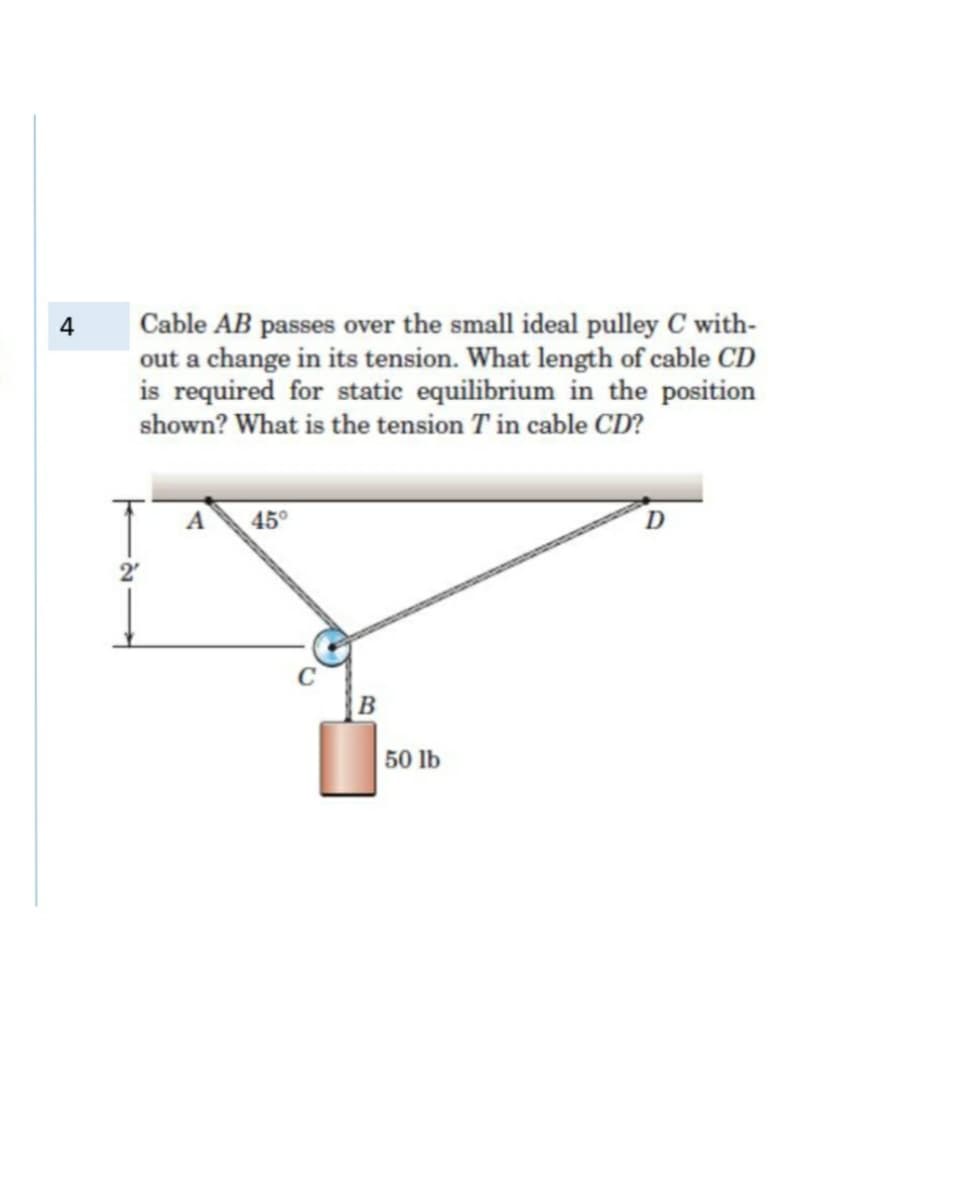 Cable AB passes over the small ideal pulley C with-
out a change in its tension. What length of cable CD
is required for static equilibrium in the position
shown? What is the tension T in cable CD?
4
A
45°
D
2'
50 lb

