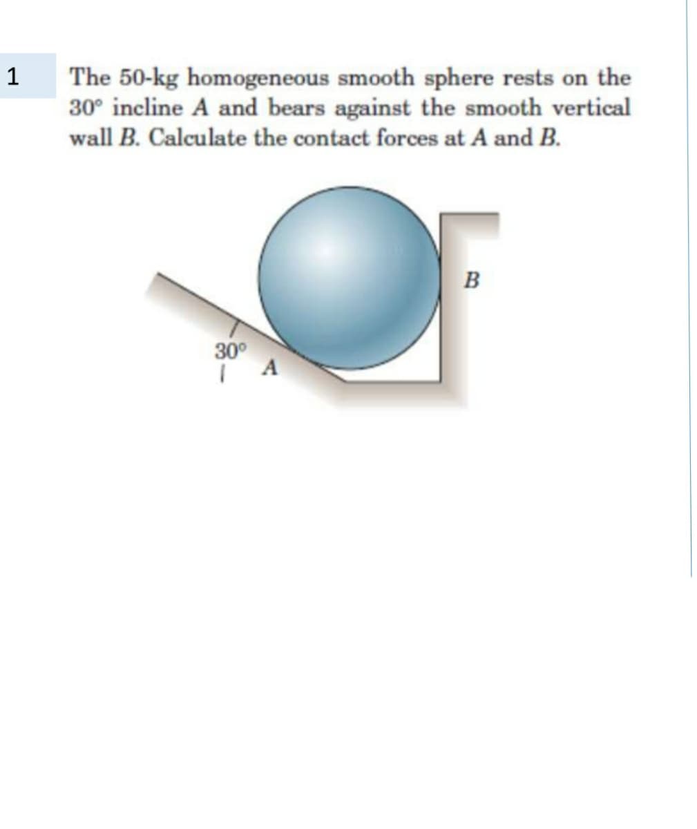 The 50-kg homogeneous smooth sphere rests on the
30° incline A and bears against the smooth vertical
wall B. Calculate the contact forces at A and B.
1
B
30°
A
