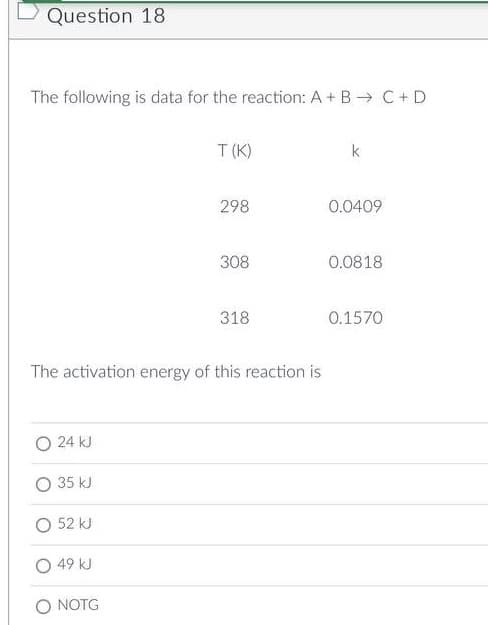 Question 18
The following is data for the reaction: A + B → C + D
T(K)
k
298
0.0409
308
0.0818
318
0.1570
The activation energy of this reaction is
O 24 kJ
35 kJ
52 kJ
49 kJ
O NOTG