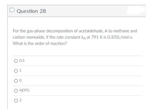 Question 28
For the gas-phase decomposition of acetaldehyde, A to methane and
carbon monoxide, if the rate constant ka at 791 K is 0.335L/mol-s.
What is the order of reaction?
0.5
0 1
NOTG
02