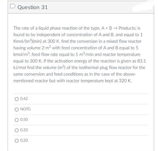 D Question 31
The rate of a liquid phase reaction of the type, A + B → Products; is
found to be independent of concentration of A and B, and equal to 1
Kmol/(m³)(min) at 300 K. find the conversion in a mixed flow reactor
having volume 2 m³ with feed concentration of A and B equal to 5
kmol/m³, feed flow rate equal to 1 m³/min and reactor temperature
equal to 300 K. If the activation energy of the reaction is given as 83.1
kJ/mol find the volume (m³) of the isothermal plug flow reactor for the
same conversion and feed conditions as in the case of the above-
mentioned reactor but with reactor temperature kept at 320 K.
0.42
O NOTG
0.50
0.33
0.20
