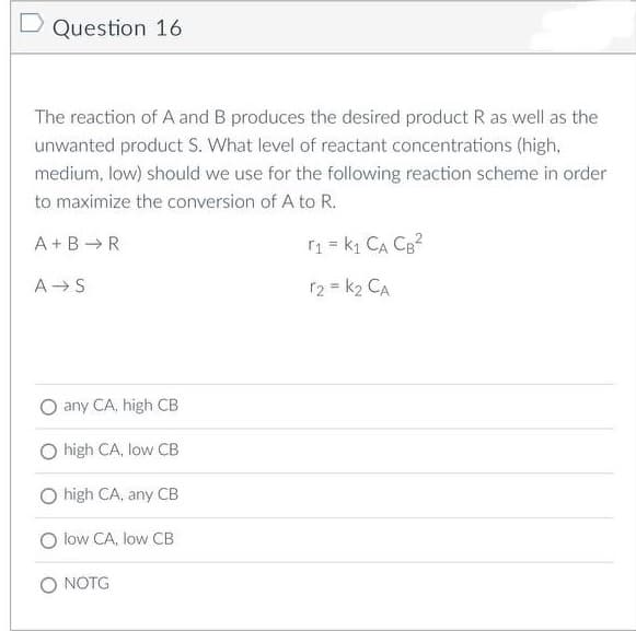 D Question 16
The reaction of A and B produces the desired product R as well as the
unwanted product S. What level of reactant concentrations (high,
medium, low) should we use for the following reaction scheme in order
to maximize the conversion of A to R.
A+B R
r₁ = k₁ CA CB²
A S
r2 = K₂ CA
any CA, high CB
high CA, low CB
high CA, any CB
O low CA, low CB
O NOTG