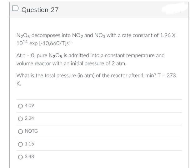D Question 27
N₂O5 decomposes into NO₂ and NO3 with a rate constant of 1.96 X
1014 exp [-10,660/T]s-¹.
At t = 0, pure N₂O5 is admitted into a constant temperature and
volume reactor with an initial pressure of 2 atm.
What is the total pressure (in atm) of the reactor after 1 min? T = 273
K.
4.09
2.24
O NOTG
O 1.15
O 3.48