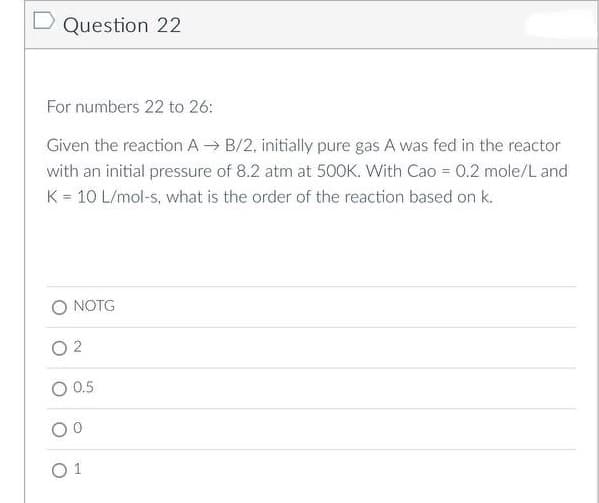 D Question 22
For numbers 22 to 26:
Given the reaction AB/2, initially pure gas A was fed in the reactor
with an initial pressure of 8.2 atm at 500K. With Cao = 0.2 mole/L and
K = 10 L/mol-s, what is the order of the reaction based on k.
NOTG
02
0.5
01