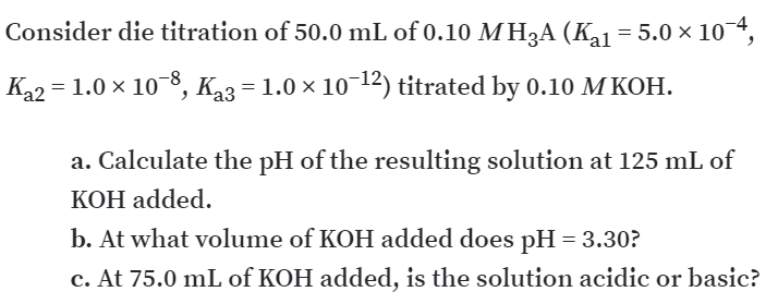 Consider die titration of 50.0 mL of 0.10 MH3A (Ka1 = 5.0 × 10¯*,
K22 = 1.0 × 10-8, K3 = 1.0 × 10¬12) titrated by 0.10 M KOH.
a. Calculate the pH of the resulting solution at 125 mL of
KOH added.
b. At what volume of KOH added does pH = 3.30?
c. At 75.0 mL of KOH added, is the solution acidic or basic?
