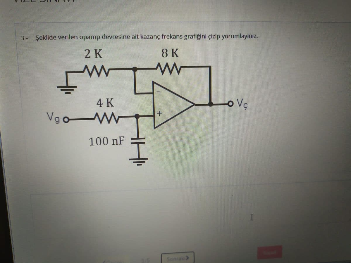 Şekilde verilen opamp devresine ait kazanç-frekans grafiğini çizip yorumlayınız.
2 K
8 K
4 K
o Vç
Vgo W
100 nF
Sonraki>
3.
