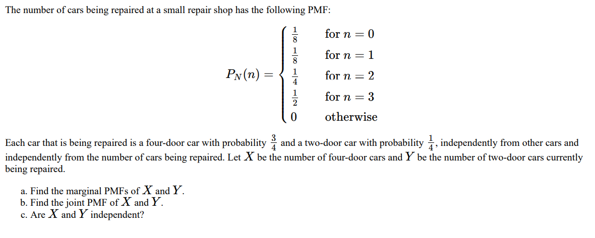 The number of cars being repaired at a small repair shop has the following PMF:
1
for n = 0
1
for n = 1
8
PN (n)
for n = 2
for n = 3
otherwise
Each car that is being repaired is a four-door car with probability and a two-door car with probability , independently from other cars and
independently from the number of cars being repaired. Let X be the number of four-door cars and Y be the number of two-door cars currently
being repaired.
a. Find the marginal PMFS of X and Y.
b. Find the joint PMF of X and Y.
c. Are X and Y independent?
