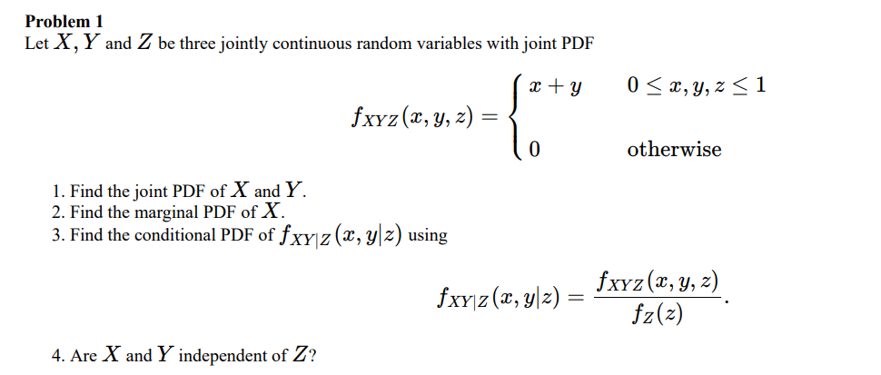 Problem 1
Let X, Y and Z be three jointly continuous random variables with joint PDF
x + y
0 < x, y, z < 1
fxYz (x, y, 2)
otherwise
1. Find the joint PDF of X and Y.
2. Find the marginal PDF of X.
3. Find the conditional PDF of fxYız (x, y|z) using
fxyz (x, y, z)
fxy|z (x, y|z) =
fz(2)
4. Are X and Y independent of Z?
