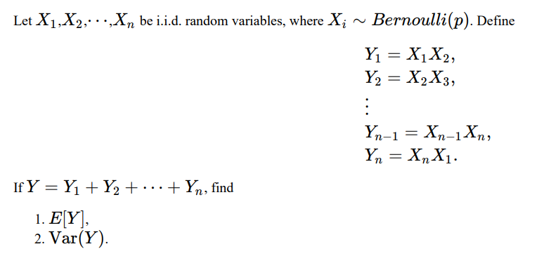 Let X1,X2, .,Xn be i.i.d. random variables, where X; ~ Bernoulli(p). Define
Y1 = X1X2,
Y2 = X2X3,
Yn-1 = Xn-1Xn,
Y, = X,X1.
If Y = Y1 + Y2 +……+ Yn, find
1. E[Y],
2. Var(Y).

