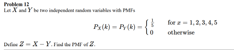 Problem 12
Let X and Y be two independent random variables with PMFS
for x = 1, 2, 3, 4, 5
Px(k) = Py(k) =
%3|
otherwise
Define Z = X – Y. Find the PMF of Z.
