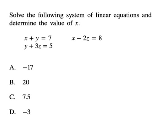 Solve the following system of linear equations and
determine the value of x.
x - 2z = 8
x + y = 7
y + 3z = 5
А. - 17
В. 20
С. 7.5
D. -3
