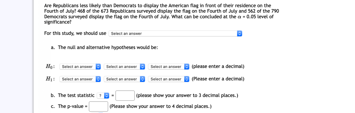 Are Republicans less likely than Democrats to display the American flag in front of their residence on the
Fourth of July? 468 of the 673 Republicans surveyed display the flag on the Fourth of July and 562 of the 790
Democrats surveyed display the flag on the Fourth of July. What can be concluded at the a =
significance?
0.05 level of
For this study, we should use
Select an answer
a. The null and alternative hypotheses would be:
Но:
Select an answer
Select an answer
Select an answer
(please enter a decimal)
H1:
Select an answer
Select an answer
Select an answer
(Please enter a decimal)
b. The test statistic
?
(please show your answer to 3 decimal places.)
c. The p-value :
(Please show your answer to 4 decimal places.)
%3D

