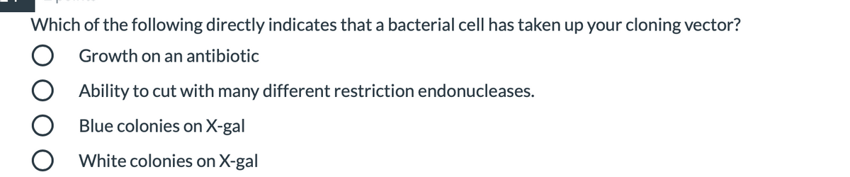 Which of the following directly indicates that a bacterial cell has taken up your cloning vector?
O Growth on an antibiotic
O Ability to cut with many different restriction endonucleases.
O Blue colonies on X-gal
O White colonies on X-gal
