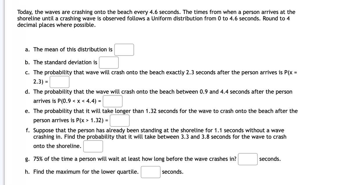 Today, the waves are crashing onto the beach every 4.6 seconds. The times from when a person arrives at the
shoreline until a crashing wave is observed follows a Uniform distribution from 0 to 4.6 seconds. Round to 4
decimal places where possible.
a. The mean of this distribution is
b. The standard deviation is
c. The probability that wave will crash onto the beach exactly 2.3 seconds after the person arrives is P(x =
2.3) =
d. The probability that the wave will crash onto the beach between 0.9 and 4.4 seconds after the person
arrives is P(0.9 < x < 4.4) =
e. The probability that it will take longer than 1.32 seconds for the wave to crash onto the beach after the
person arrives is P(x > 1.32) =
f. Suppose that the person has already been standing at the shoreline for 1.1 seconds without a wave
crashing in. Find the probability that it will take between 3.3 and 3.8 seconds for the wave to crash
onto the shoreline.
g. 75% of the time a person will wait at least how long before the wave crashes in?
seconds.
h. Find the maximum for the lower quartile.
seconds.
