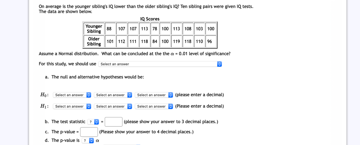 On average is the younger sibling's IQ lower than the older sibling's IQ? Ten sibling pairs were given IQ tests.
The data are shown below.
IQ Scores
Younger
88
107 107 113 78 100 113 108 103 100
Sibling
Older
101 112| 111
118
84 100 119 118
110 96
Sibling
Assume a Normal distribution. What can be concluded at the the a =
0.01 level of significance?
For this study, we should use
Select an answer
a. The null and alternative hypotheses would be:
Но:
Select an answer
Select an answer
O (please enter a decimal)
Select an answer
Н:
Select an answer
Select an answer
Select an answer
O (Please enter a decimal)
b. The test statistic ?
(please show your answer to 3 decimal places.)
с. The p-valuе
(Please show your answer to 4 decimal places.)
d. The p-value is ?
