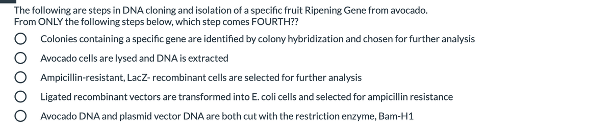 The following are steps in DNA cloning and isolation of a specific fruit Ripening Gene from avocado.
From ONLY the following steps below, which step comes FOURTH??
O Colonies containing a specific gene are identified by colony hybridization and chosen for further analysis
O Avocado cells are lysed and DNA is extracted
Ampicillin-resistant, LacZ- recombinant cells are selected for further analysis
Ligated recombinant vectors are transformed into E. coli cells and selected for ampicillin resistance
Avocado DNA and plasmid vector DNA are both cut with the restriction enzyme,
Bam-H1
