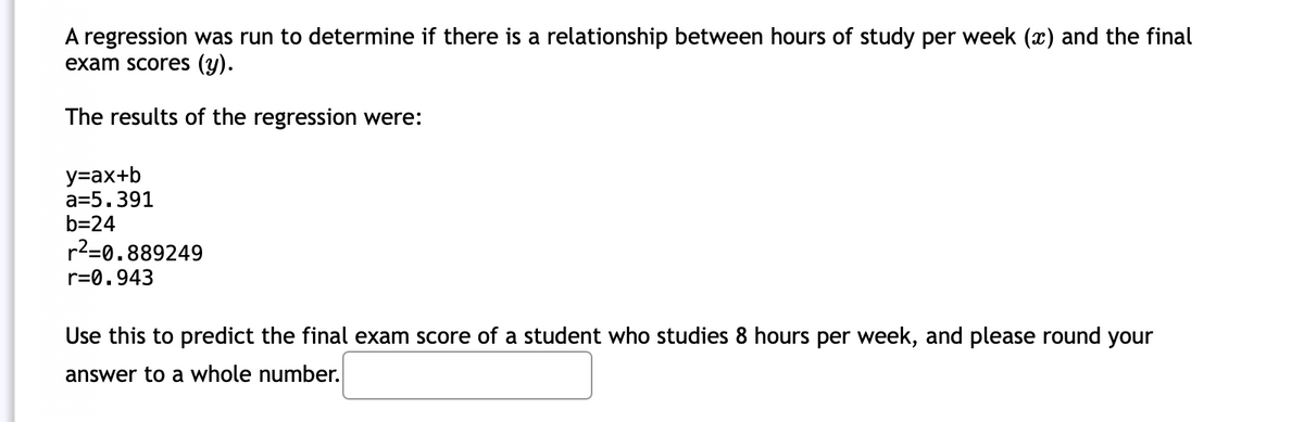 A regression was run to determine if there is a relationship between hours of study per week (x) and the final
exam scores (y).
The results of the regression were:
y=ax+b
a=5.391
b=24
r2=0.889249
r=0.943
Use this to predict the final exam score of a student who studies 8 hours per week, and please round your
answer to a whole number.
