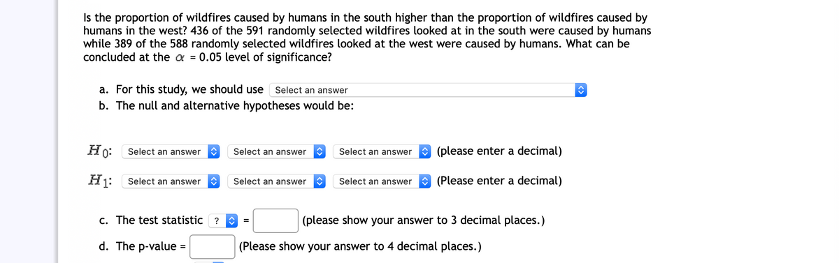 Is the proportion of wildfires caused by humans in the south higher than the proportion of wildfires caused by
humans in the west? 436 of the 591 randomly selected wildfires looked at in the south were caused by humans
while 389 of the 588 randomly selected wildfires looked at the west were caused by humans. What can be
concluded at the a = 0.05 level of significance?
a. For this study, we should use
b. The null and alternative hypotheses would be:
Select an answer
Ho:
O (please enter a decimal)
Select an answer
Select an answer
Select an answer
Select an answer
Select an answer
Select an answer
(Please enter a decimal)
c. The test statistic ?
(please show your answer to 3 decimal places.)
d. The p-value =
(Please show your answer to 4 decimal places.)
