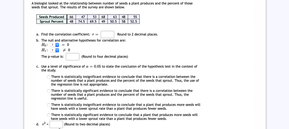 A biologist looked at the relationship between number of seeds a plant produces and the percent of those
seeds that sprout. The results of the survey are shown below.
Seeds Produced
66
47
53
68
63
48
55
Sprout Percent
48
74.5
69.5
49
50.5
58
52.5
a. Find the correlation coefficient: r =
Round to 2 decimal places.
b. The null and alternative hypotheses for correlation are:
Но:
H1:
?
The p-value is:
(Round to four decimal places)
c. Use a level of significance of a =
the study.
0.05 to state the conclusion of the hypothesis test in the context of
There is statistically insignificant evidence to conclude that there is a correlation between the
number of seeds that a plant produces and the percent of the seeds that sprout. Thus, the use of
the regression line is not appropriate.
There is statistically significant evidence to conclude that there is a correlation between the
number of seeds that a plant produces and the percent of the seeds that sprout. Thus, the
regression line is useful.
There is statistically insignificant evidence to conclude that a plant that produces more seeds will
have seeds with a lower sprout rate than a plant that produces fewer seeds.
There is statistically significant evidence to conclude that a plant that produces more seeds will
have seeds with a lower sprout rate than a plant that produces fewer seeds.
d. p2 =
(Round to two decimal places)
