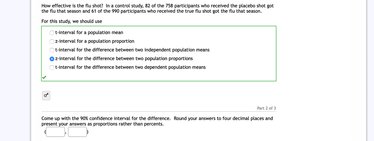 How effective is the flu shot? In a control study, 82 of the 758 participants who received the placebo shot got
the flu that season and 61 of the 990 participants who received the true flu shot got the flu that season.
For this study, we should use
t-interval for a population mean
z-interval for a population proportion
t-interval for the difference between two independent population means
z-interval for the difference between two population proportions
Ot-interval for the difference between two dependent population means
Part 2 of 3
Come up with the 90% confidence interval for the difference. Round your answers to four decimal places and
present your answers as proportions rather than percents.
