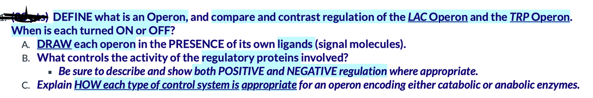 ate) DEFINE what is an Operon, and compare and contrast regulation of the LAC Operon and the TRP Operon.
When is each turned ON or OFF?
A. DRAW each operon in the PRESENCE of its own ligands (signal molecules).
B. What controls the activity of the regulatory proteins involved?
· Be sure to describe and show both POSITIVE and NEGATIVE regulation where appropriate.
C. Explain HOW each type of control system is appropriate for an operon encoding either catabolic or anabolic enzymes.
