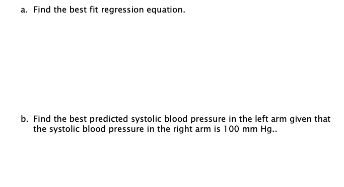 a. Find the best fit regression equation.
b. Find the best predicted systolic blood pressure in the left arm given that
the systolic blood pressure in the right arm is 100 mm Hg..
