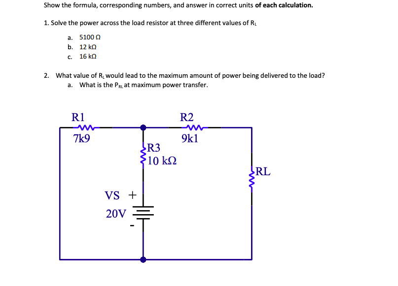 Show the formula, corresponding numbers, and answer in correct units of each calculation.
1. Solve the power across the load resistor at three different values of R.
а. 5100 0
b. 12 ko
с. 16 kn
2. What value of R¿ would lead to the maximum amount of power being delivered to the load?
a. What is the PRL at maximum power transfer.
R1
R2
7k9
9k1
R3
$10 k2
RL
VS +
20V
