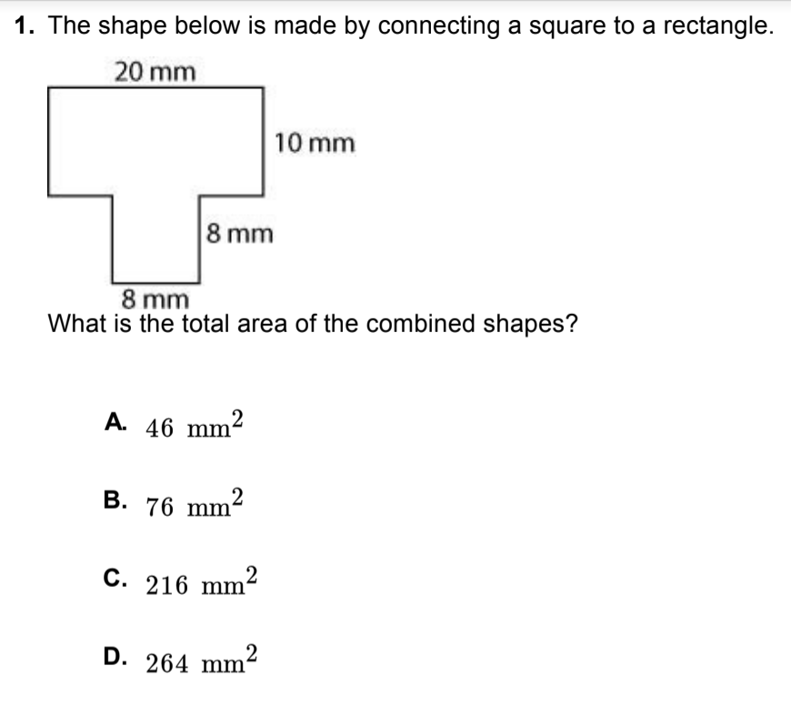 1. The shape below is made by connecting a square to a rectangle.
20 mm
10 mm
8 mm
8 mm
What is the total area of the combined shapes?
A. 46 mm2
B. 76 mm?
C. 216 mm²
D. 264 mm-
