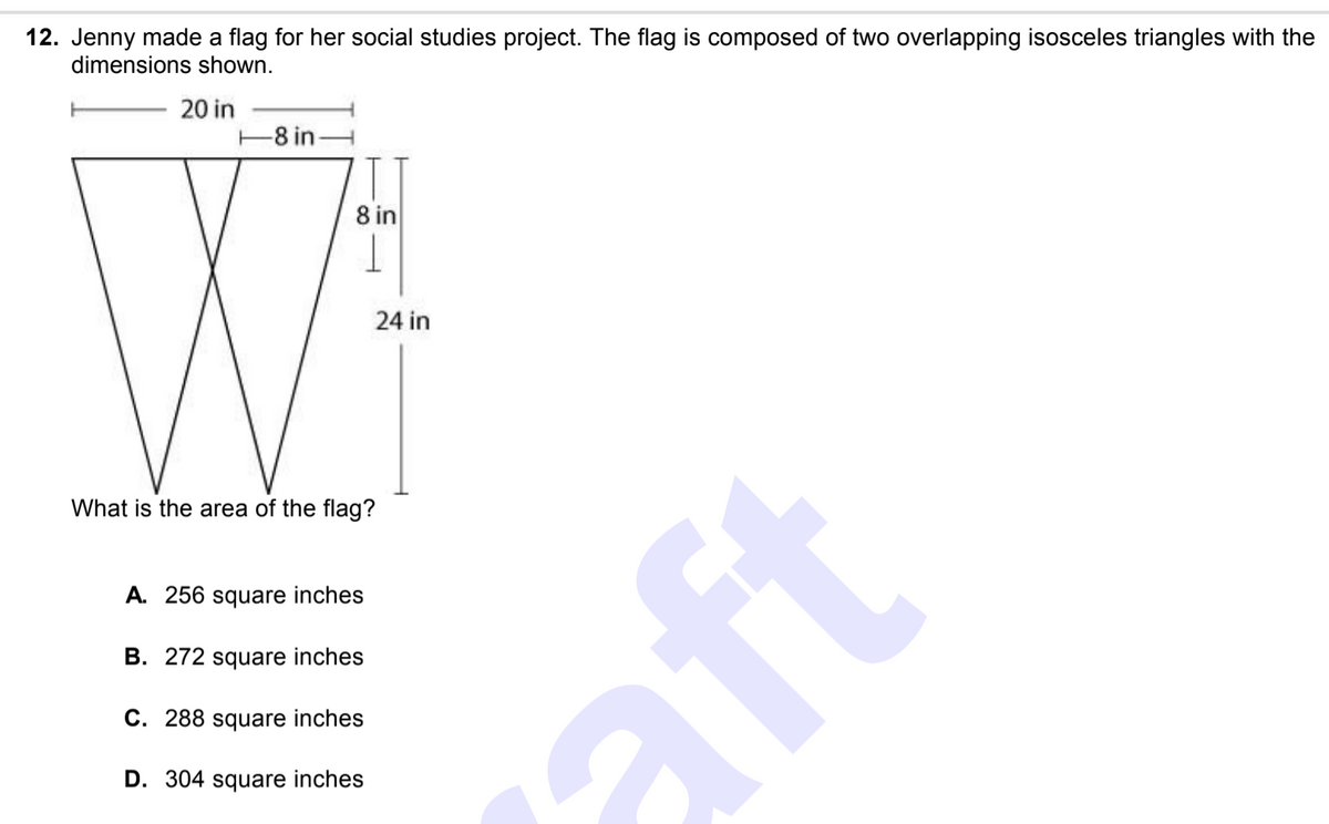 12. Jenny made a flag for her social studies project. The flag is composed of two overlapping isosceles triangles with the
dimensions shown.
20 in
-8 in-
8 in
24 in
What is the area of the flag?
A. 256 square inches
B. 272 square inches
C. 288 square inches
aft
D. 304 square inches
