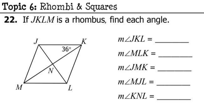 Topic 6: Rhombi & Squares
22. If JKLM is a rhombus, find each angle.
MZJKL =
_K
36°
MZMLK =
%3D
MZJMK =
%3D
MZMJL =
%3D
M
L
MZKNL =
%3D
