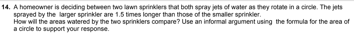 14. A homeowner is deciding between two lawn sprinklers that both spray jets of water as they rotate in a circle. The jets
sprayed by the larger sprinkler are 1.5 times longer than those of the smaller sprinkler.
How will the areas watered by the two sprinklers compare? Use an informal argument using the formula for the area of
a circle to support your response.
