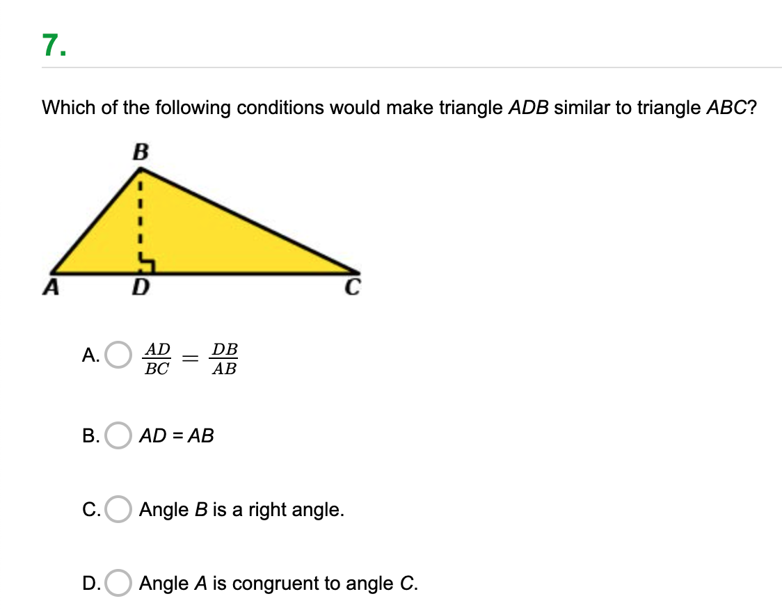 7.
Which of the following conditions would make triangle ADB similar to triangle ABC?
B
A
AD
DB
А.
ВС
АВ
B.O AD = AB
%3D
С.
Angle B is a right angle.
D.
Angle A is congruent to angle C.
