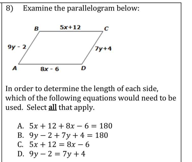 8)
Examine the parallelogram below:
B
5x+12
9у- 2
Тy+4
A
8x - 6
D
In order to determine the length of each side,
which of the following equations would need to be
used. Select all that apply.
А. 5х + 12 + 8х — 6 — 180
В. 9у — 2 + 7y+4 %3D 180
С. 5х + 12 8х — 6
D. 9y – 2 = 7y + 4
-
