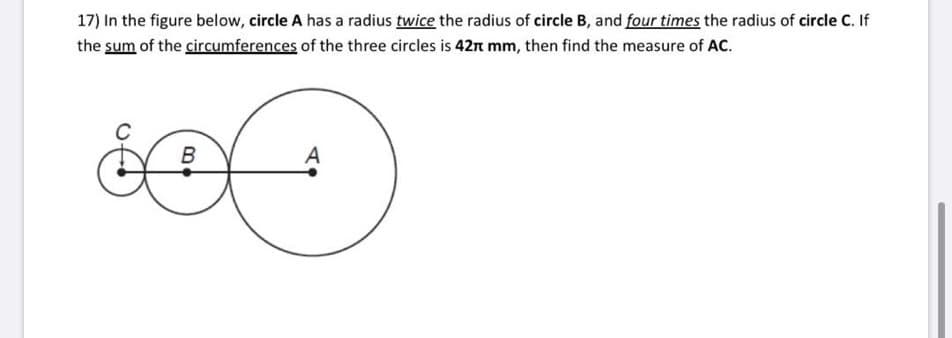 17) In the figure below, circle A has a radius twice the radius of circle B, and four times the radius of circle C. If
the sum of the circumferences of the three circles is 42t mm, then find the measure of AC.
A
