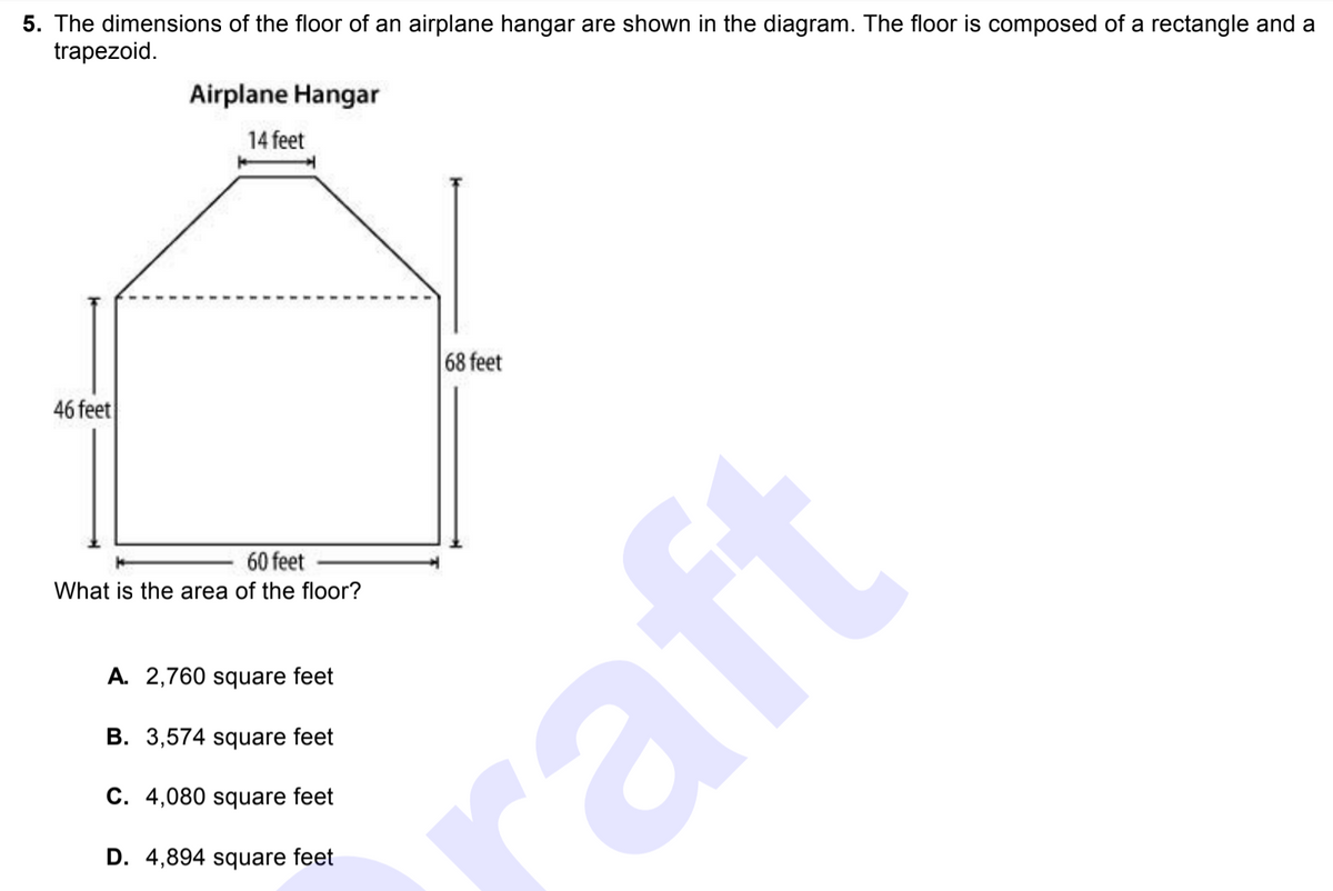 5. The dimensions of the floor of an airplane hangar are shown in the diagram. The floor is composed of a rectangle and a
trapezoid.
Airplane Hangar
14 feet
68 feet
46 feet
60 feet
What is the area of the floor?
A. 2,760 square feet
B. 3,574 square feet
C. 4,080 square feet
D. 4,894 square feet
raft
