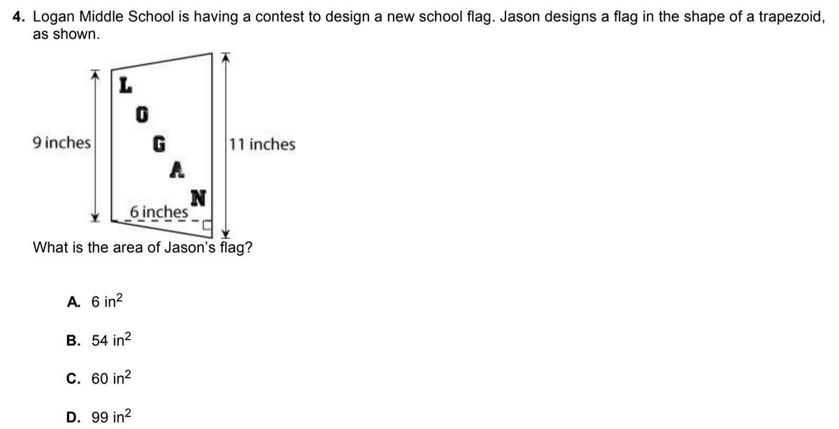 4. Logan Middle School is having a contest to design a new school flag. Jason designs a flag in the shape of a trapezoid,
as shown.
L
9 inches
11 inches
6 inches
What is the area of Jason's flag?
A. 6 in?
B. 54 in?
C. 60 in?
D. 99 in?
